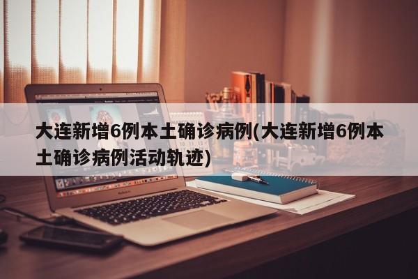 大连新增6例本土确诊病例(大连新增6例本土确诊病例活动轨迹)