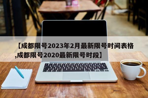 【成都限号2023年2月最新限号时间表格,成都限号2020最新限号时段】