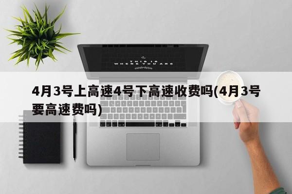 4月3号上高速4号下高速收费吗(4月3号要高速费吗)