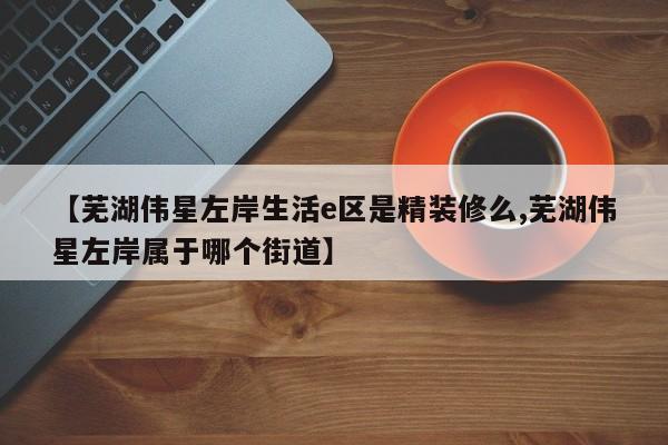 【芜湖伟星左岸生活e区是精装修么,芜湖伟星左岸属于哪个街道】