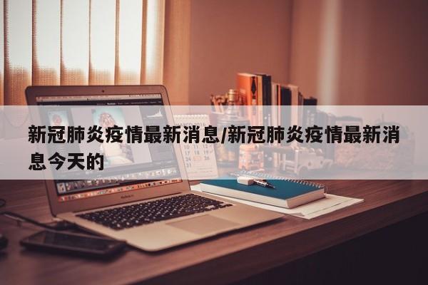 新冠肺炎疫情最新消息/新冠肺炎疫情最新消息今天的
