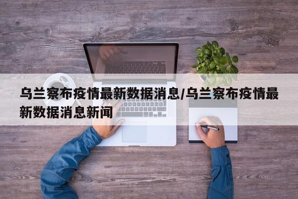 乌兰察布疫情最新数据消息/乌兰察布疫情最新数据消息新闻
