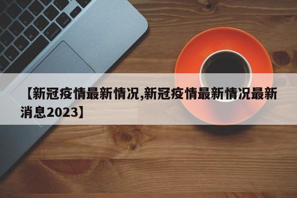 【新冠疫情最新情况,新冠疫情最新情况最新消息2023】