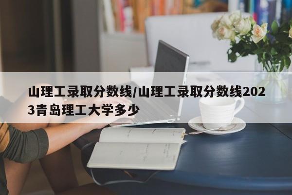 山理工录取分数线/山理工录取分数线2023青岛理工大学多少
