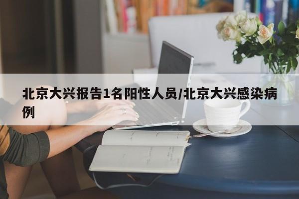 北京大兴报告1名阳性人员/北京大兴感染病例