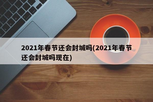 2021年春节还会封城吗(2021年春节还会封城吗现在)