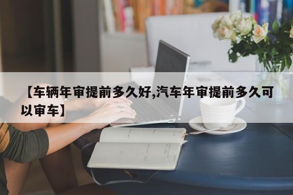 【车辆年审提前多久好,汽车年审提前多久可以审车】