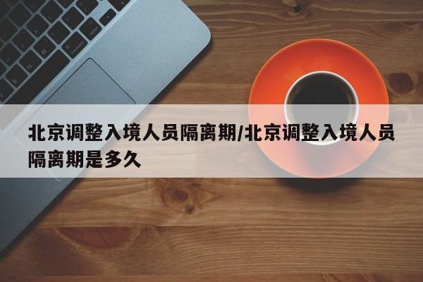 北京调整入境人员隔离期/北京调整入境人员隔离期是多久