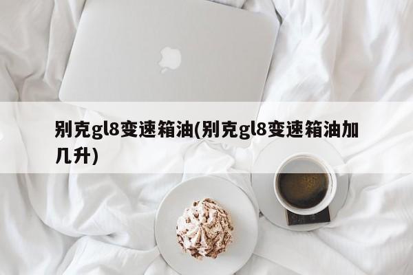 别克gl8变速箱油(别克gl8变速箱油加几升)
