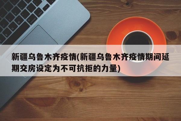 新疆乌鲁木齐疫情(新疆乌鲁木齐疫情期间延期交房设定为不可抗拒的力量)