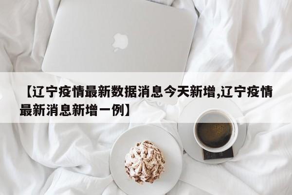 【辽宁疫情最新数据消息今天新增,辽宁疫情最新消息新增一例】