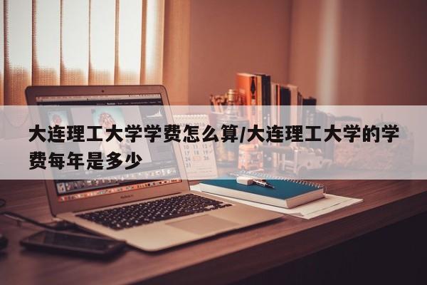 大连理工大学学费怎么算/大连理工大学的学费每年是多少