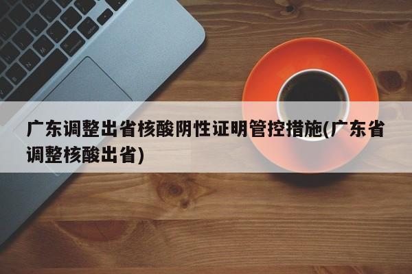 广东调整出省核酸阴性证明管控措施(广东省调整核酸出省)
