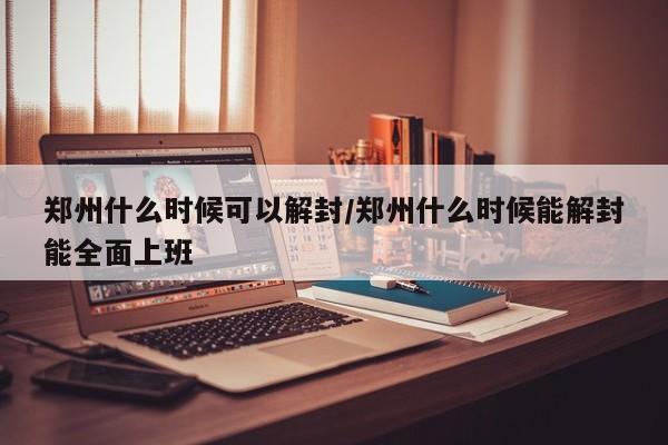 郑州什么时候可以解封/郑州什么时候能解封能全面上班