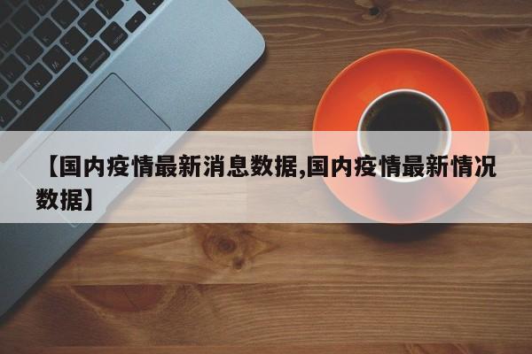 【国内疫情最新消息数据,国内疫情最新情况数据】