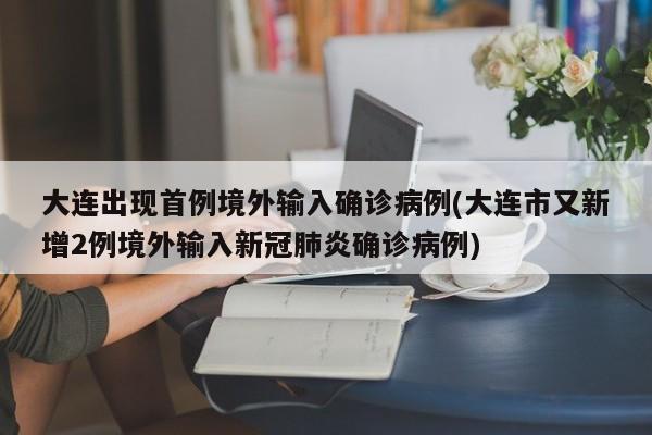 大连出现首例境外输入确诊病例(大连市又新增2例境外输入新冠肺炎确诊病例)