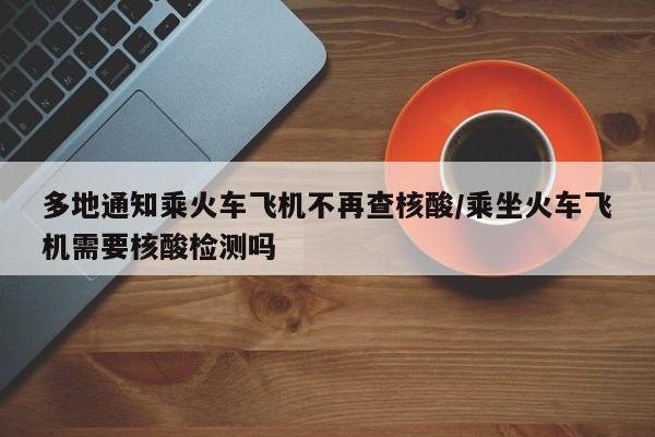 多地通知乘火车飞机不再查核酸/乘坐火车飞机需要核酸检测吗