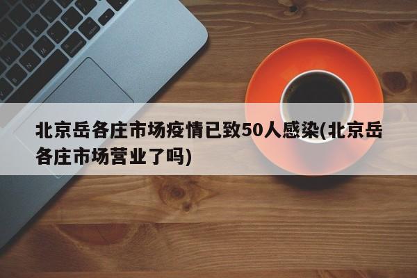 北京岳各庄市场疫情已致50人感染(北京岳各庄市场营业了吗)