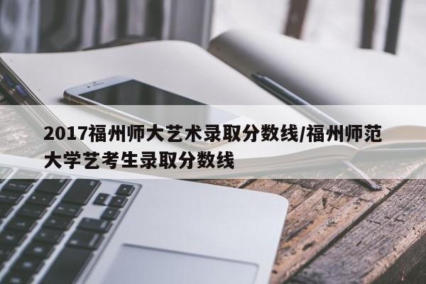2017福州师大艺术录取分数线/福州师范大学艺考生录取分数线