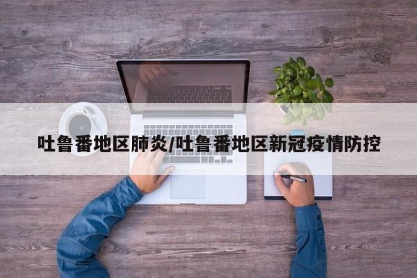 吐鲁番地区肺炎/吐鲁番地区新冠疫情防控