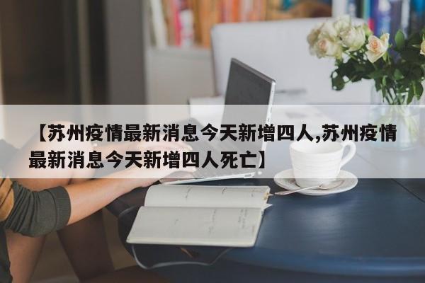 【苏州疫情最新消息今天新增四人,苏州疫情最新消息今天新增四人死亡】