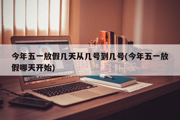 今年五一放假几天从几号到几号(今年五一放假哪天开始)