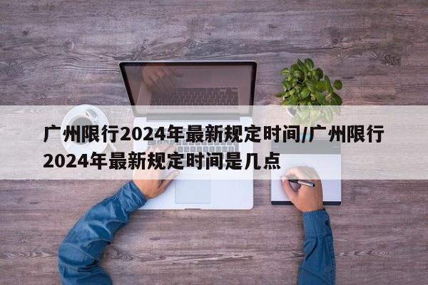 广州限行2024年最新规定时间/广州限行2024年最新规定时间是几点