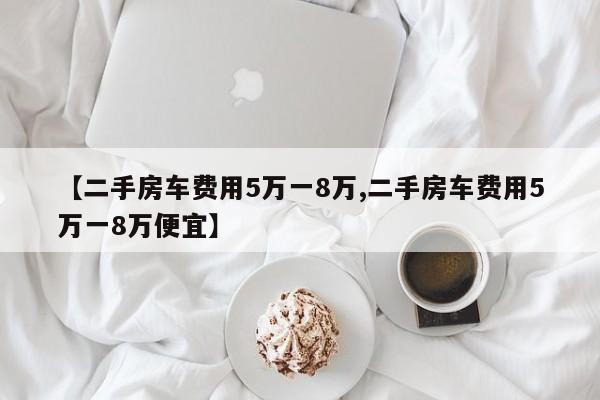 【二手房车费用5万一8万,二手房车费用5万一8万便宜】