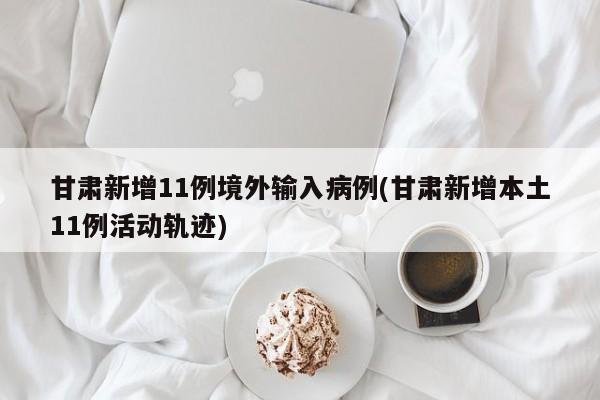 甘肃新增11例境外输入病例(甘肃新增本土11例活动轨迹)