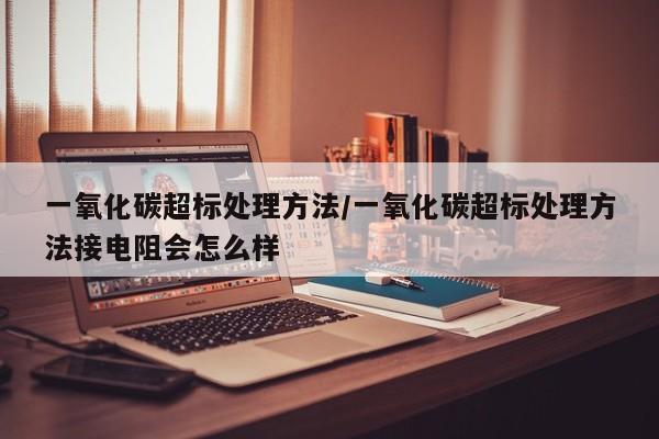 一氧化碳超标处理方法/一氧化碳超标处理方法接电阻会怎么样