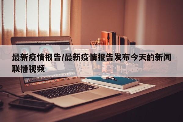 最新疫情报告/最新疫情报告发布今天的新闻联播视频