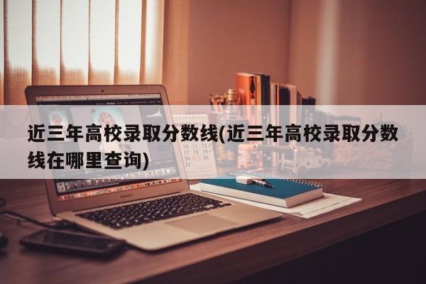 近三年高校录取分数线(近三年高校录取分数线在哪里查询)