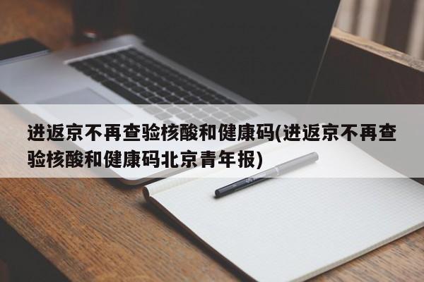 进返京不再查验核酸和健康码(进返京不再查验核酸和健康码北京青年报)