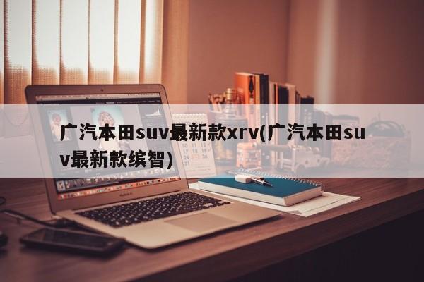 广汽本田suv最新款xrv(广汽本田suv最新款缤智)
