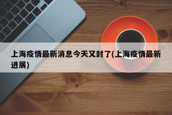 上海疫情最新消息今天又封了(上海疫情最新进展)