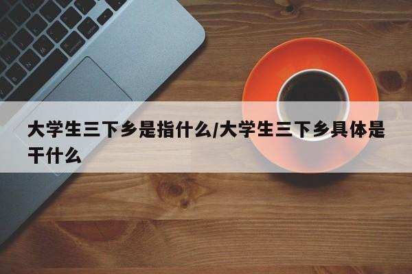 大学生三下乡是指什么/大学生三下乡具体是干什么