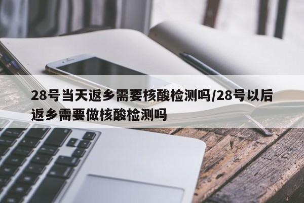 28号当天返乡需要核酸检测吗/28号以后返乡需要做核酸检测吗