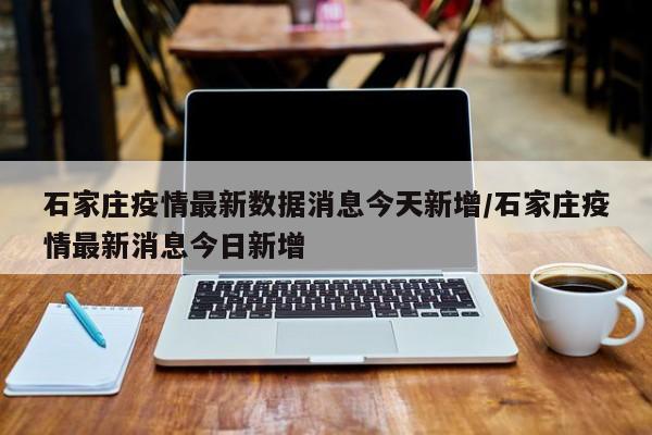 石家庄疫情最新数据消息今天新增/石家庄疫情最新消息今日新增