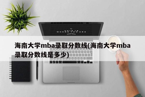 海南大学mba录取分数线(海南大学mba录取分数线是多少)