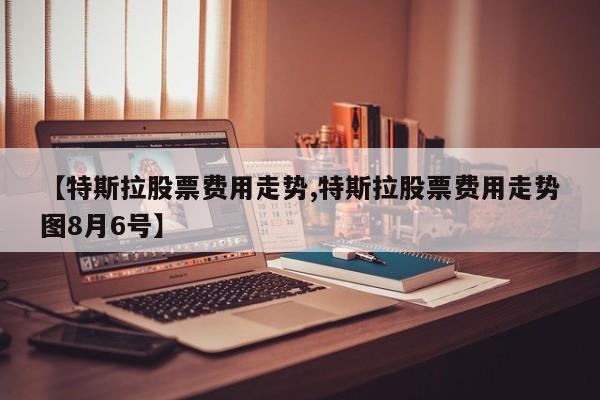 【特斯拉股票费用走势,特斯拉股票费用走势图8月6号】