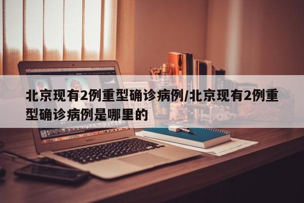 北京现有2例重型确诊病例/北京现有2例重型确诊病例是哪里的