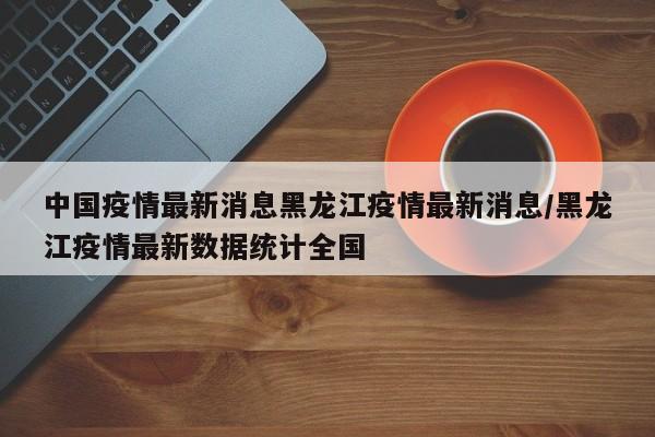 中国疫情最新消息黑龙江疫情最新消息/黑龙江疫情最新数据统计全国