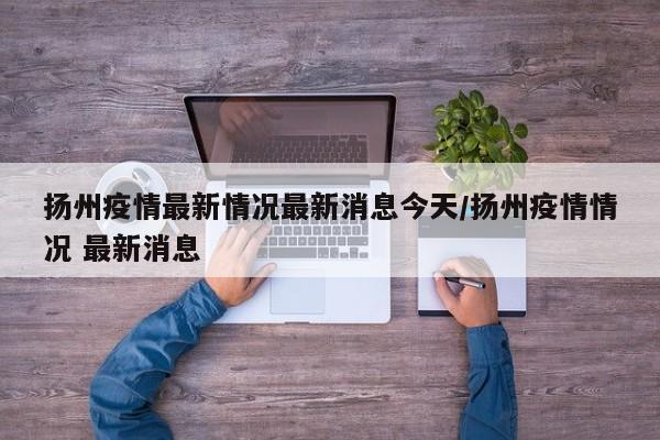 扬州疫情最新情况最新消息今天/扬州疫情情况 最新消息