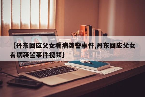 【丹东回应父女看病袭警事件,丹东回应父女看病袭警事件视频】