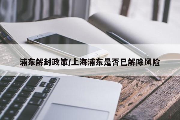 浦东解封政策/上海浦东是否已解除风险
