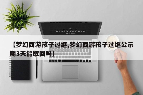 【梦幻西游孩子过继,梦幻西游孩子过继公示期3天能取回吗】