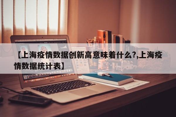 【上海疫情数据创新高意味着什么?,上海疫情数据统计表】