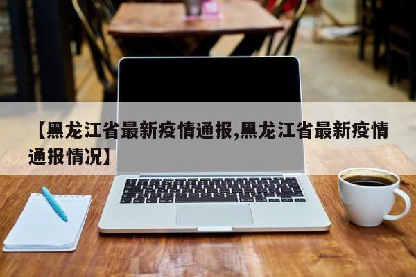 【黑龙江省最新疫情通报,黑龙江省最新疫情通报情况】