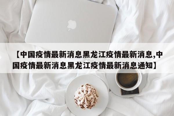 【中国疫情最新消息黑龙江疫情最新消息,中国疫情最新消息黑龙江疫情最新消息通知】
