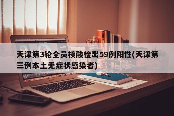 天津第3轮全员核酸检出59例阳性(天津第三例本土无症状感染者)